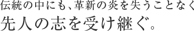 伝統の中にも　革新の炎を失うことなく先人の志を受け継ぐ。